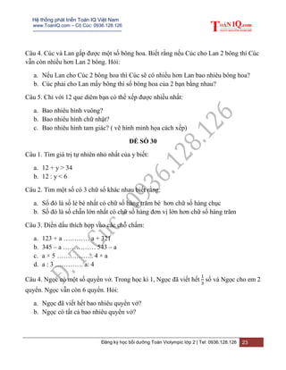 Hệ thống phát triển Toán IQ Việt Nam
www.ToanIQ.com – Cô Cúc: 0936.128.126
---------------------------------------------------------
Đăng ký học bồi dưỡng Toán Violympic lớp 2 | Tel: 0936.128.126 23
Câu 4. Cúc và Lan gấp được một số bông hoa. Biết rằng nếu Cúc cho Lan 2 bông thì Cúc
vẫn còn nhiều hơn Lan 2 bông. Hỏi:
a. Nếu Lan cho Cúc 2 bông hoa thì Cúc sẽ có nhiều hơn Lan bao nhiêu bông hoa?
b. Cúc phải cho Lan mấy bông thì số bông hoa của 2 bạn bằng nhau?
Câu 5. Chỉ với 12 que diêm bạn có thể xếp được nhiều nhất:
a. Bao nhiêu hình vuông?
b. Bao nhiêu hình chữ nhật?
c. Bao nhiêu hình tam giác? ( vẽ hình minh họa cách xếp)
ĐỀ SỐ 30
Câu 1. Tìm giá trị tự nhiên nhỏ nhất của y biết:
a. 12 + y > 34
b. 12 : y < 6
Câu 2. Tìm một số có 3 chữ số khác nhau biết rằng:
a. Số đó là số lẻ bé nhất có chữ số hàng trăm bé hơn chữ số hàng chục
b. Số đó là số chẵn lớn nhất có chữ số hàng đơn vị lớn hơn chữ số hàng trăm
Câu 3. Điền dấu thích hợp vào các chỗ chấm:
a. 123 + a ………… a + 321
b. 345 – a …………… 543 – a
c. a × 5 …………….. 4 × a
d. a : 3 …………. a: 4
Câu 4. Ngọc có một số quyển vở. Trong học kì 1, Ngọc đã viết hết số và Ngọc cho em 2
quyển. Ngọc vẫn còn 6 quyển. Hỏi:
a. Ngọc đã viết hết bao nhiêu quyển vở?
b. Ngọc có tất cả bao nhiêu quyển vở?
 