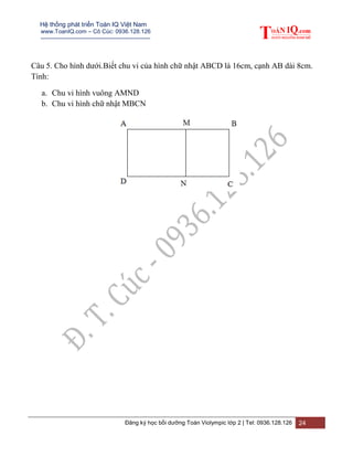 Hệ thống phát triển Toán IQ Việt Nam
www.ToanIQ.com – Cô Cúc: 0936.128.126
---------------------------------------------------------
Đăng ký học bồi dưỡng Toán Violympic lớp 2 | Tel: 0936.128.126 24
Câu 5. Cho hình dưới.Biết chu vi của hình chữ nhật ABCD là 16cm, cạnh AB dài 8cm.
Tính:
a. Chu vi hình vuông AMND
b. Chu vi hình chữ nhật MBCN
 