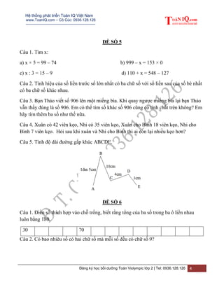 Hệ thống phát triển Toán IQ Việt Nam
www.ToanIQ.com – Cô Cúc: 0936.128.126
---------------------------------------------------------
Đăng ký học bồi dưỡng Toán Violympic lớp 2 | Tel: 0936.128.126 4
ĐỀ SỐ 5
Câu 1. Tìm x:
a) x × 5 = 99 – 74 b) 999 – x = 153 × 0
c) x : 3 = 15 – 9 d) 110 + x = 548 – 127
Câu 2. Tính hiệu của số liền trước số lớn nhất có ba chữ số với số liền sau của số bé nhất
có ba chữ số khác nhau.
Câu 3. Bạn Thảo viết số 906 lên một miếng bìa. Khi quay ngược miếng bìa lại bạn Thảo
vẫn thấy đúng là số 906. Em có thể tìm số khác số 906 cũng có tính chất trên không? Em
hãy tìm thêm ba số như thế nữa.
Câu 4. Xuân có 42 viên kẹo, Nhi có 35 viên kẹo, Xuân cho Bình 18 viên kẹo, Nhi cho
Bình 7 viên kẹo. Hỏi sau khi xuân và Nhi cho Bình thì ai còn lại nhiều kẹo hơn?
Câu 5. Tính độ dài đường gấp khúc ABCDE.
ĐỀ SỐ 6
Câu 1. Điền số thích hợp vào chỗ trống, biết rằng tổng của ba số trong ba ô liền nhau
luôn bằng 180.
30 70
Câu 2. Có bao nhiêu số có hai chữ số mà mỗi số đều có chữ số 9?
 