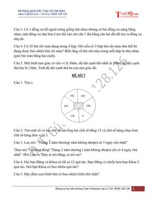 Hệ thống phát triển Toán IQ Việt Nam
www.ToanIQ.com – Cô Cúc: 0936.128.126
---------------------------------------------------------
Đăng ký học bồi dưỡng Toán Violympic lớp 2 | Tel: 0936.128.126 5
Câu 3. Có 3 đồng xu bề ngoài trông giống hệt nhau nhưng có hai đồng xu nặng bằng
nhau, một đồng xu nhẹ hơn.Làm thế nào chỉ cân 1 lần bằng cân hai đĩa để tìm ra đồng xu
nhẹ đó.
Câu 4. Có 32 bút chì màu đựng trong 4 hộp. Hỏi nếu có 5 hộp bút chì màu như thế thì
đựng được bao nhiêu bút chì màu? Biết rằng số bút chì màu trong mỗi hộp là như nhau
(giải bài toán bằng hai cách).
Câu 5. Một hình tam giác có chu vi là 30dm, độ dài cạnh thứ nhất là 10dm, độ dài cạnh
thứ hai là 13dm. Tính độ dài cạnh thứ ba của tam giác đó.
ĐỀ SỐ 7
Câu 1. Tìm x
Câu 2. Tìm một số có hai chữ số mà tổng hai chữ số bằng 15 và chữ số hàng chục hơn
chữ số hàng đơn vị là 3.
Câu 3. Lan nói: “Tháng 2 năm thường( năm không nhuận) có 5 ngày chủ nhật”.
Thảo nói: “ Không đúng! Tháng 2 năm thường ( năm không nhuận) chỉ có 4 ngày chủ
nhật”. Hỏi Lan và Thảo ai nói đúng, ai nói sai?
Câu 4. Hai bạn Đăng và Khoa có tất cả 12 quả táo. Bạn Đăng có nhiều hơn bạn Khoa 2
quả táo. Hỏi bạn Khoa có bao nhiêu quả táo?
Câu 5. Hãy đếm xem hình bên có bao nhiêu hình chữ nhật?
 