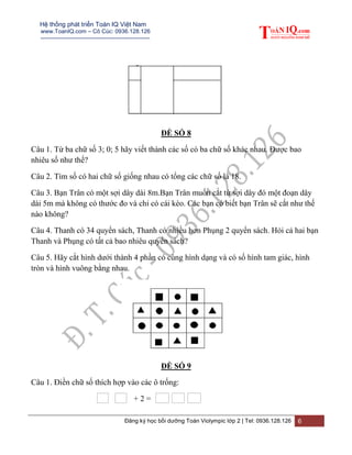 Hệ thống phát triển Toán IQ Việt Nam
www.ToanIQ.com – Cô Cúc: 0936.128.126
---------------------------------------------------------
Đăng ký học bồi dưỡng Toán Violympic lớp 2 | Tel: 0936.128.126 6
ĐỀ SỐ 8
Câu 1. Từ ba chữ số 3; 0; 5 hãy viết thành các số có ba chữ số khác nhau. Được bao
nhiêu số như thế?
Câu 2. Tìm số có hai chữ số giống nhau có tổng các chữ số là 18.
Câu 3. Bạn Trân có một sợi dây dài 8m.Bạn Trân muốn cắt từ sợi dây đó một đoạn dây
dài 5m mà không có thước đo và chỉ có cái kéo. Các bạn có biết bạn Trân sẽ cắt như thế
nào không?
Câu 4. Thanh có 34 quyển sách, Thanh có nhiều hơn Phụng 2 quyển sách. Hỏi cả hai bạn
Thanh và Phụng có tất cả bao nhiêu quyển sách?
Câu 5. Hãy cắt hình dưới thành 4 phần có cùng hình dạng và có số hình tam giác, hình
tròn và hình vuông bằng nhau.
ĐỀ SỐ 9
Câu 1. Điền chữ số thích hợp vào các ô trống:
+ 2 =
 