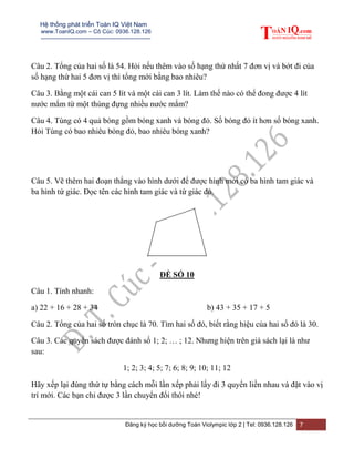 Hệ thống phát triển Toán IQ Việt Nam
www.ToanIQ.com – Cô Cúc: 0936.128.126
---------------------------------------------------------
Đăng ký học bồi dưỡng Toán Violympic lớp 2 | Tel: 0936.128.126 7
Câu 2. Tổng của hai số là 54. Hỏi nếu thêm vào số hạng thứ nhất 7 đơn vị và bớt đi của
số hạng thứ hai 5 đơn vị thì tổng mới bằng bao nhiêu?
Câu 3. Bằng một cái can 5 lít và một cái can 3 lít. Làm thế nào có thể đong được 4 lít
nước mắm từ một thùng đựng nhiều nước mắm?
Câu 4. Tùng có 4 quả bóng gồm bóng xanh và bóng đỏ. Số bóng đỏ ít hơn số bóng xanh.
Hỏi Tùng có bao nhiêu bóng đỏ, bao nhiêu bóng xanh?
Câu 5. Vẽ thêm hai đoạn thẳng vào hình dưới để được hình mới có ba hình tam giác và
ba hình tứ giác. Đọc tên các hình tam giác và tứ giác đó.
ĐỀ SỐ 10
Câu 1. Tính nhanh:
a) 22 + 16 + 28 + 34 b) 43 + 35 + 17 + 5
Câu 2. Tổng của hai số tròn chục là 70. Tìm hai số đó, biết rằng hiệu của hai số đó là 30.
Câu 3. Các quyển sách được đánh số 1; 2; … ; 12. Nhưng hiện trên giá sách lại là như
sau:
1; 2; 3; 4; 5; 7; 6; 8; 9; 10; 11; 12
Hãy xếp lại đúng thứ tự bằng cách mỗi lần xếp phải lấy đi 3 quyển liền nhau và đặt vào vị
trí mới. Các bạn chỉ được 3 lần chuyển đổi thôi nhé!
 