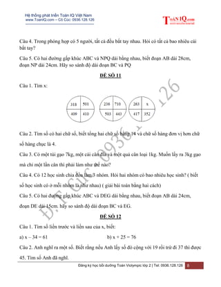 Hệ thống phát triển Toán IQ Việt Nam
www.ToanIQ.com – Cô Cúc: 0936.128.126
---------------------------------------------------------
Đăng ký học bồi dưỡng Toán Violympic lớp 2 | Tel: 0936.128.126 8
Câu 4. Trong phòng họp có 5 người, tất cả đều bắt tay nhau. Hỏi có tất cả bao nhiêu cái
bắt tay?
Câu 5. Có hai đường gấp khúc ABC và NPQ dài bằng nhau, biết đoạn AB dài 28cm,
đoạn NP dài 24cm. Hãy so sánh độ dài đoạn BC và PQ
ĐỀ SỐ 11
Câu 1. Tìm x:
Câu 2. Tìm số có hai chữ số, biết tổng hai chữ số bằng 14 và chữ số hàng đơn vị hơn chữ
số hàng chục là 4.
Câu 3. Có một túi gạo 7kg, một cái cân đĩa và một quả cân loại 1kg. Muốn lấy ra 3kg gạo
mà chỉ một lần cân thì phải làm như thế nào?
Câu 4. Có 12 học sinh chia đều làm 3 nhóm. Hỏi hai nhóm có bao nhiêu học sinh? ( biết
số học sinh có ở mỗi nhóm là như nhau) ( giải bài toán bằng hai cách)
Câu 5. Có hai đường gấp khúc ABC và DEG dài bằng nhau, biết đoạn AB dài 24cm,
đoạn DE dài 15cm. hãy so sánh độ dài đoạn BC và EG.
ĐỀ SỐ 12
Câu 1. Tìm số liền trước và liền sau của x, biết:
a) x – 34 = 61 b) x + 25 = 76
Câu 2. Anh nghĩ ra một số. Biết rằng nếu Anh lấy số đó cộng với 19 rồi trừ đi 37 thì được
45. Tìm số Anh đã nghĩ.
 