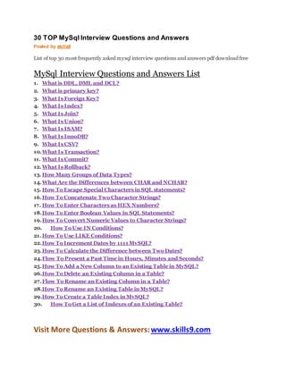 30 TOP MySql Interview Questions and Answers
Posted by skills9
List of top 30 most frequently asked mysql interview questions and answers pdf download free
MySql Interview Questions and Answers List
1. What is DDL, DML and DCL?
2. What is primary key?
3. What Is Foreign Key?
4. What Is Index?
5. What Is Join?
6. What Is Union?
7. What Is ISAM?
8. What Is InnoDB?
9. What Is CSV?
10.What Is Transaction?
11. What Is Commit?
12.What Is Rollback?
13.How Many Groups of Data Types?
14.What Are the Differences between CHAR and NCHAR?
15.How To Escape Special Characters in SQL statements?
16.How To Concatenate Two Character Strings?
17. How To Enter Characters as HEX Numbers?
18.How To Enter Boolean Values in SQL Statements?
19.How To Convert Numeric Values to Character Strings?
20. How To Use IN Conditions?
21.How To Use LIKE Conditions?
22.How To Increment Dates by 1111 MvSQL?
23.How To Calculate the Difference between Two Dates?
24.Flow To Present a Past Time in Hours, Minutes and Seconds?
25.How To Add a New Column to an Existing Table in MySQL?
26.How To Delete an Existing Column in a Table?
27.Flow To Rename an Existing Column in a Table?
28.How To Rename an Existing Table in MySQL?
29.How To Create a Table Index in MvSQL?
30. How To Get a List of Indexes of an Existing Table?
Visit More Questions & Answers:www.skills9.com
 