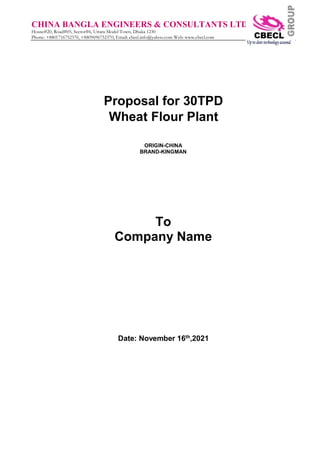 CHINA BANGLA ENGINEERS & CONSULTANTS LTD
House#20, Road#05, Sector#6, Uttara Model Town, Dhaka 1230
Phone: +8801716752370, +8809696752370, Email: cbecl.info@yahoo.com Web: www.cbecl.com
Proposal for 30TPD
Wheat Flour Plant
ORIGIN-CHINA
BRAND-KINGMAN
To
Company Name
Date: November 16th
,2021
 