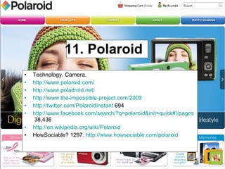 11. Polaroid  Technology. Camera.  http://www.polaroid.com/   http://www.poladroid.net/ http://www.the-impossible-project.com/2009   http://twitter.com/PolaroidInstant  694 http://www.facebook.com/search/?q=polaroid&init=quick#!/pages/Polaroid/57314980253?ref=search&sid=100000201433022.330658444..1  38,436 http://en.wikipedia.org/wiki/Polaroid   HowSociable? 1297.  http://www.howsociable.com/polaroid   