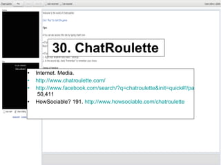 30. ChatRoulette Internet. Media. http://www.chatroulette.com/   http://www.facebook.com/search/?q=chatroulette&init=quick#!/pages/Chatroulette/190831871355?ref=search&sid=100000201433022.3762925626..1  50,411 HowSociable? 191.  http://www.howsociable.com/chatroulette   