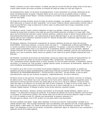 llenado y arrastrar el cursor sobre el bloque. A medida que pasa por encima de ellas las celdas toman el color gris y
cuando suelte el botón del mouse se borrará el contenido de todas las celdas con color gris (Figura 4).
22) Desplazamiento rápido con las barras de desplazamiento: Si bien arrastrando los controles deslizantes de las
barras de desplazamiento se puede ir bastante rápido de una zona a otra de una planilla extensa, si además
mantenemos pulsada la tecla “Mayús.” mientras se arrastra con el ratón la barra de desplazamiento, el movimiento
será aun mas rápido.
23) Selección de rango de forma exacta: En hojas de cálculo complejas, muy grandes o con celdas muy pequeñas es
difícil seleccionar un conjunto de ellas “arrastrando” con el mouse. Podemos hacerlo seleccionando la primer celda y
pulsar la tecla MAYUS y luego al seleccionar la última celda, se seleccionará todo el rango comprendido en ese
rectángulo imaginario.
24) Recálculo manual: Cuando estamos trabajando en hojas muy grandes, notamos que consumen una gran
cantidad de tiempo tanto en abrirse como cada vez que Excel intenta recalcular al introducir un nuevo valor. Para
hacer que Excel recalcule solamente cuando nosotros queramos, podemos activar el cálculo manual desde el menú
[Herramientas/Opciones/Calcular] y ahí seleccionando la opción [Manual] (Figura 5), que nos permitirá hacer el
cálculo cada vez que lo deseemos pulsando la tecla “F9”. Resulta útil para evitar confusiones dejar marcada la opción
[Recalcular antes de guardar].
25) Números aleatorios: Excel permite la generación de números aleatorios (al azar) por medio de la función
ALEATORIO(). Esta función devuelve un numero dentro del rango 0…..1. Multiplicando la fórmula ALEATORIO() por
un número se obtiene el límite máximo de los números aleatorios. Por ejemplo, si utilizamos ALEATORIO() *10, el
numero estará comprendido entre 0 y un máximo de 10. Si deseamos obtener números sin decimales, debemos
cambiar el formato de la celda. Hemos de tener en cuenta que los números cambiarán cada vez que recalculemos la
plantilla, por lo que si queremos fijarlos hemos de copiarlos a otra celda con la opción [Pegado especial] del menú
[Edición].
26) Moviendo los botones de las barras de herramientas: Existe una manera ágil y sencilla de reubicar/eliminar los
botones de las barra de Tareas de casi todo el paquete Office. Simplemente, mantenemos pulsada la tecla
“Alt” y arrastramos el botón deseado hasta su nueva ubicación. En caso de querer eliminarlo, lo arrastramos hasta el
documento y lo soltamos allí. Para recuperar o agregar botones nuevos en las barras de herramientas, debemos ir al
menú [Ver/Barras de herramientas/Personalizar…]
27) Apertura de un libro al inicio: Si al utilizar Excel siempre trabajamos con la misma plantilla, es posible que
queramos que esta se cargue automáticamente al abrir Excel. Para ello, la podemos guardar dentro de la carpeta
ARCHIVOS DE PROGRAMAMICROSOFT OFFICEOFFICE11XLSTART. De esta manera, el libro se abrirá
automáticamente cada vez que iniciemos el programa, independientemente de cómo lo llamemos.
28) Mismo ancho en las columnas: Excel aporta una eficaz solución al problema de obtener columnas no contiguas
de idéntico ancho. Para obtener dos o mas columnas con el mismo ancho, debemos seguir los siguientes pasos: 1º)
seleccione la columna que tiene el ancho que desea aplicar en otra con un clic en la cabecera. 2º) Con el cursor
sobre ella haga un clic derecho con el mouse para abrir el menú contextual. 3º) Haga un clic en el ítem Copiar. 4º)
Haga clic en la cabecera de la columna de destino, abra otra vez el menú contextual con un clic derecho y elija el
comando Pegado especial. 5º) Marque la opción Ancho de las columnas y presione Aceptar.
29) Números fraccionarios: Introducir números fraccionarios en Excel puede resultar fastidioso, debido a que el
carácter “/” se utiliza para la introducción de fechas. Si se ingresa por ejemplo 2/5, Excel lo interpreta como una fecha
y lo formatea en consecuencia (2-May). Para hacerle saber que se trata de una fracción debemos cargar el número
así: 0 2/5. En pantalla se verá 2/5, mientras que internamente el programa almacena 0,4.
Proceda igual con valores como 6 3/5, es decir con una parte entera y otra fraccionaria.
30) Auto completar más rápido: Cargar datos repetitivos en Excel con la función “Autocompletar” activada es un
método bastante veloz. Pero la propia herramienta tiene una alternativa para agilizarla aún más. Si está cargando una
lista de valores y debe repetir uno, desde la celda activa (por llenar) utilice la combinación de teclas “Alt”+”Flecha
abajo”. Esto despliega un menú con los valores incorporados previamente (figura 6). Seleccione el que corresponda y
aparecerá escrito en la celda siguiente.
 