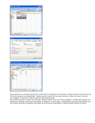 Como decíamos al comienzo del artículo, siendo Excel un programa tan completo y extenso existen muchas más que
30 formas de ganar en productividad. Hemos querido mostrar solo las más comunes y útiles, sin entrar en temas
como gráficos o macros en VBA (Visual Basic para Aplicaciones).
No es difícil encontrar muchas mas maneras de ganar tiempo en el uso de este programa, simplemente leyendo con
atención la completa ayuda que lo acompaña, lo invitamos a que lo haga, y seguramente terminara descubriendo que
solo estaba utilizando un pequeño porcentaje de las funciones disponibles en esta excelente planilla de cálculo.
 