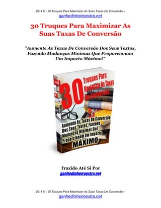 2014 © - 30 Truques Para Maximizar As Suas Taxas De Conversão –
ganhedinheiroextra.net
30 Truques Para Maximizar As
Suas Taxas De Conversão
"Aumente As Taxas De Conversão Dos Seus Textos,
Fazendo Mudanças Mínimas Que Proporcionam
Um Impacto Máximo!"
Trazido Até Si Por
ganhedinheiroextra.net
2014 © - 30 Truques Para Maximizar As Suas Taxas De Conversão –
ganhedinheiroextra.net
 