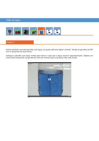 Tufão de água
Intro 02 0503 0601
Passo 4
04
Encha somente uma das garrafas com água, se quiser adicione algum corante. Tampe as garrafas de PET
com a tampinha de duas faces.
Coloque a garrafa com água virada para baixo e veja que a água escorre vagarosamente. Realize um
movimento rotacional na garrafa de cima de maneira que a de baixo não rode muito.
várias experiências, um só lugar
 