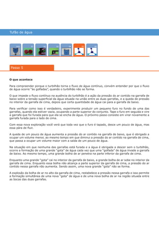 Tufão de água
Intro 0402 03 0601
Passo 5
05
O que acontece
Para compreender porque o turbilhão torna o fluxo de água contínuo, convém entender por que o fluxo
de água ocorre “às golfadas”, quando o turbilhão não se forma.
O que impede o fluxo contínuo na ausência do turbilhão é a ação da pressão do ar contido na garrafa de
baixo sobre a tensão superficial da água situada na união entre as duas garrafas, e a queda de pressão
no interior da garrafa de cima, depois que certa quantidade de água cai para a garrafa de baixo.
Para verificar como isso é verdadeiro, experimente produzir um pequeno furo no fundo de uma das
garrafas, quando ela estiver vazia, ocupando a parte superior do conjunto. Tape o furo em seguida e vire
a garrafa que foi furada para que ela se encha de água. O próximo passo consiste em virar novamente a
garrafa furada para o lado de cima.
Com essa nova exploração você verá que toda vez que o furo é tapado, desce um pouco de água, mas
essa pára de fluir.
A queda de um pouco de água aumenta a pressão do ar contido na garrafa de baixo, que é obrigado a
ocupar um volume menor, ao mesmo tempo em que diminui a pressão do ar contido na garrafa de cima,
que passa a ocupar um volume maior com a saída de um pouco de água.
Na situação em que nenhuma das garrafas está furada e a água é obrigada a descer sem o turbilhão,
ocorre a formação de uma grande “gota” de água cada vez que uma “golfada” de água invade a garrafa
de baixo. Ao mesmo tempo, uma grande bolha de ar penetra na parte inferior da garrafa de cima.
Enquanto uma grande “gota” cai no interior da garrafa de baixo, a grande bolha de ar sobe no interior da
garrafa de cima. Enquanto essa bolha não alcança a parte superior da garrafa de cima, a pressão do ar
contido nessa garrafa não aumenta. Sendo assim, uma nova grande “gota” não se forma.
A explosão da bolha de ar no alto da garrafa de cima, restabelece a pressão nessa garrafa e isso permite
a formação simultânea de uma nova “gota” de água e de uma nova bolha de ar na região situada entre
as bocas das duas garrafas.
várias experiências, um só lugar
 