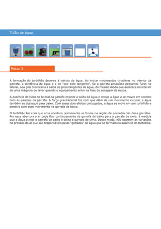 Tufão de água
Intro 0402 0503 0601
A formação do turbilhão deve-se à inércia da água. Ao iniciar movimentos circulares no interior da
garrafa, a tendência da água é a de “sair pela tangente”. Se a garrafa possuísse pequenos furos na
lateral, seu giro provocaria a saída de jatos tangentes de água, do mesmo modo que acontece no interior
de uma máquina de lavar quando o equipamento entre na fase de secagem da roupa.
A ausência de furos na lateral da garrafa impede a saída da água e obriga a água a se mover em contato
com as paredes da garrafa. A força gravitacional faz com que além de um movimento circular, a água
também se desloque para baixo. Com esses dois efeitos conjugados, a água se move em um turbilhão e
penetra com esse movimento na garrafa de baixo.
O turbilhão faz com que uma abertura permanente se forme na região de encontro das duas garrafas.
Por essa abertura o ar pode fluir continuamente da garrafa de baixo para a garrafa de cima, à medida
que a água atinge a garrafa de baixo e deixa a garrafa de cima. Desse modo, não ocorrem as variações
na pressão do ar que são responsáveis pelas “golfadas” de água que se formam na ausência do turbilhão.
Passo 5
várias experiências, um só lugar
05
 