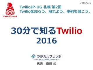 代表 斎藤 栄
30分で知るTwilio
2016
～ ITでみんなに“WAKU WAKU”を ～
TwilioJP-UG 札幌 第2回
Twilioを知ろう、触れよう、事例も聞こう。
2016/2/5
 