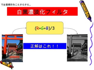 白 黒 濃 淡 化 フ ィ ル タ では基礎的なことからから… ( R + G + B )/3 正解はこれ！！ 