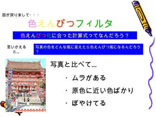 色 えん ぴつ フィルタ 話が戻りまして・・・ 色 えん ぴつ 化 に合った計算式ってなんだろう？ ・ムラがある ・原色に近い色ばかり ・ぼやけてる 写真と比べて… 写真の色をどんな風に変えたら色えんぴつ風になるんだろう？ 言いかえると… 