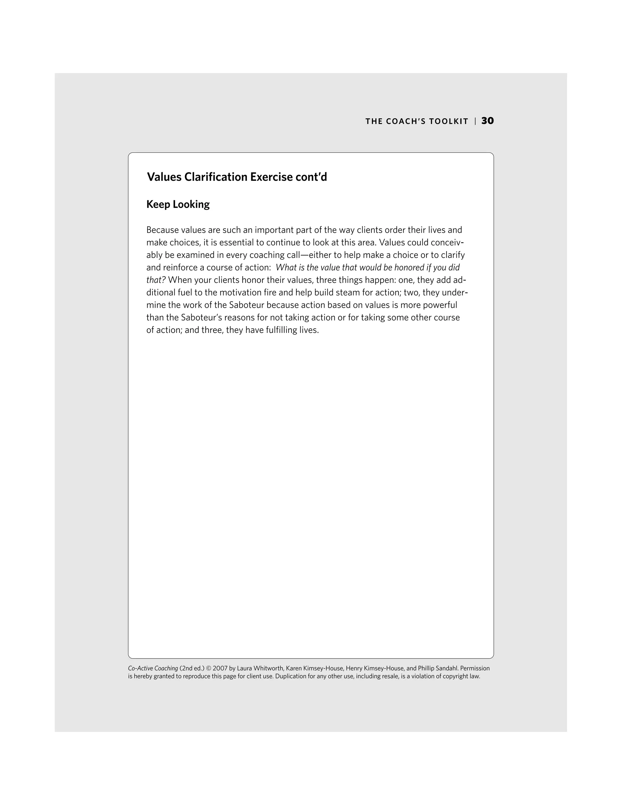 THE COACH’S TOOLKIT | 30
Keep Looking
Because values are such an important part of the way clients order their lives and
make choices, it is essential to continue to look at this area. Values could conceiv-
ably be examined in every coaching call—either to help make a choice or to clarify
and reinforce a course of action: What is the value that would be honored if you did
that? When your clients honor their values, three things happen: one, they add ad-
ditional fuel to the motivation fire and help build steam for action; two, they under-
mine the work of the Saboteur because action based on values is more powerful
than the Saboteur’s reasons for not taking action or for taking some other course
of action; and three, they have fulfilling lives.
Co-Active Coaching (2nd ed.) © 2007 by Laura Whitworth, Karen Kimsey-House, Henry Kimsey-House, and Phillip Sandahl. Permission
is hereby granted to reproduce this page for client use. Duplication for any other use, including resale, is a violation of copyright law.
Values Clarification Exercise cont’d
 