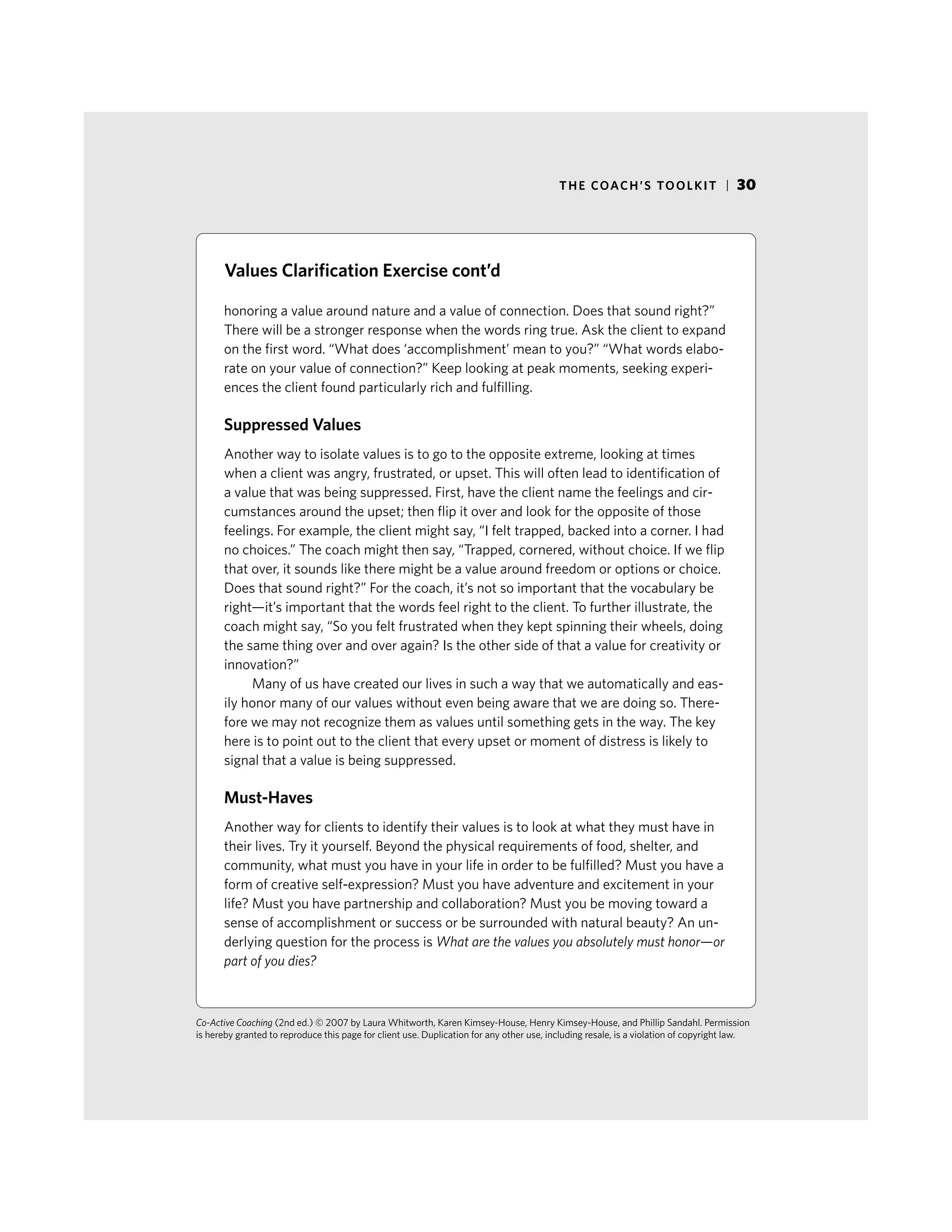 THE COACH’S TOOLKIT | 30
honoring a value around nature and a value of connection. Does that sound right?”
There will be a stronger response when the words ring true. Ask the client to expand
on the first word. “What does ‘accomplishment’ mean to you?” “What words elabo-
rate on your value of connection?” Keep looking at peak moments, seeking experi-
ences the client found particularly rich and fulfilling.
Suppressed Values
Another way to isolate values is to go to the opposite extreme, looking at times
when a client was angry, frustrated, or upset. This will often lead to identification of
a value that was being suppressed. First, have the client name the feelings and cir-
cumstances around the upset; then flip it over and look for the opposite of those
feelings. For example, the client might say, “I felt trapped, backed into a corner. I had
no choices.” The coach might then say, “Trapped, cornered, without choice. If we flip
that over, it sounds like there might be a value around freedom or options or choice.
Does that sound right?” For the coach, it’s not so important that the vocabulary be
right—it’s important that the words feel right to the client. To further illustrate, the
coach might say, “So you felt frustrated when they kept spinning their wheels, doing
the same thing over and over again? Is the other side of that a value for creativity or
innovation?”
Many of us have created our lives in such a way that we automatically and eas-
ily honor many of our values without even being aware that we are doing so. There-
fore we may not recognize them as values until something gets in the way. The key
here is to point out to the client that every upset or moment of distress is likely to
signal that a value is being suppressed.
Must-Haves
Another way for clients to identify their values is to look at what they must have in
their lives. Try it yourself. Beyond the physical requirements of food, shelter, and
community, what must you have in your life in order to be fulfilled? Must you have a
form of creative self-expression? Must you have adventure and excitement in your
life? Must you have partnership and collaboration? Must you be moving toward a
sense of accomplishment or success or be surrounded with natural beauty? An un-
derlying question for the process is What are the values you absolutely must honor—or
part of you dies?
Co-Active Coaching (2nd ed.) © 2007 by Laura Whitworth, Karen Kimsey-House, Henry Kimsey-House, and Phillip Sandahl. Permission
is hereby granted to reproduce this page for client use. Duplication for any other use, including resale, is a violation of copyright law.
Values Clarification Exercise cont’d
 