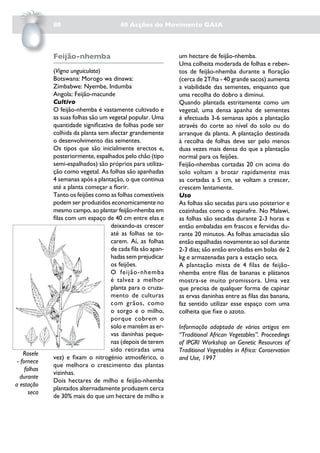 80                         40 Acções do Movimento GAIA



              Feijão-nhemba                                   um hectare de feijão-nhemba.
                                                              Uma colheita moderada de folhas e reben-
              (Vigna unguiculata)                             tos de feijão-nhemba durante a floração
              Botswana: Morogo wa dinawa:                     (cerca de 2T/ha - 40 grande sacos) aumenta
              Zimbabwe: Nyembe, Indumba                       a viabilidade das sementes, enquanto que
              Angola: Feijão-macunde                          uma recolha do dobro a diminui.
              Cultivo                                         Quando plantada estritamente como um
              O feijão-nhemba é vastamente cultivado e        vegetal, uma densa apanha de sementes
              as suas folhas são um vegetal popular. Uma      é efectuada 3-6 semanas após a plantação
              quantidade significativa de folhas pode ser     através do corte ao nível do solo ou do
              colhida da planta sem afectar grandemente       arranque da planta. A plantação destinada
              o desenvolvimento das sementes.                 à recolha de folhas deve ser pelo menos
              Os tipos que são inicialmente erectos e,        duas vezes mais densa do que a plantação
              posteriormente, espalhados pelo chão (tipo      normal para os feijões.
              semi-espalhados) são próprios para utiliza-     Feijão-nhembas cortadas 20 cm acima do
              ção como vegetal. As folhas são apanhadas       solo voltam a brotar rapidamente mas
              4 semanas após a plantação, o que continua      as cortadas a 5 cm, se voltam a crescer,
              até a planta começar a florir.                  crescem lentamente.
              Tanto os feijões como as folhas comestíveis     Uso
              podem ser produzidos economicamente no          As folhas são secadas para uso posterior e
              mesmo campo, ao plantar feijão-nhemba em        cozinhadas como o espinafre. No Malawi,
              filas com um espaço de 40 cm entre elas e       as folhas são secadas durante 2-3 horas e
                                     deixando-as crescer      então embaladas em frascos e fervidas du-
                                     até as folhas se to-     rante 20 minutos. As folhas amaciadas são
                                     carem. Aí, as folhas     então espalhadas novamente ao sol durante
                                     de cada fila são apan-   2-3 dias; são então enroladas em bolas de 2
                                     hadas sem prejudicar     kg e armazenadas para a estação seca.
                                     os feijões.              A plantação mista de 4 filas de feijão-
                                     O feijão-nhemba          nhemba entre filas de bananas e plátanos
                                     é talvez a melhor        mostra-se muito promissora. Uma vez
                                     planta para o cruza-     que precisa de qualquer forma de capinar
                                     mento de culturas        as ervas daninhas entre as filas das banana,
                                     com grãos, como          faz sentido utilizar esse espaço com uma
                                     o sorgo e o milho,       colheita que fixe o azoto.
                                     porque cobrem o
                                     solo e mantêm as er-     Informação adaptada de vários artigos em
                                     vas daninhas peque-      “Traditional African Vegetables”. Proceedings
                                     nas (depois de terem     of IPGRI Workshop on Genetic Resources of
                                     sido retiradas uma       Traditional Vegetables in Africa: Conservation
    Rosele
              vez) e fixam o nitrogénio atmosférico, o        and Use, 1997
 - fornece
              que melhora o crescimento das plantas
     folhas
              vizinhas.
  durante
              Dois hectares de milho e feijão-nhemba
a estação
              plantados alternadamente produzem cerca
       seca
              de 30% mais do que um hectare de milho e
 