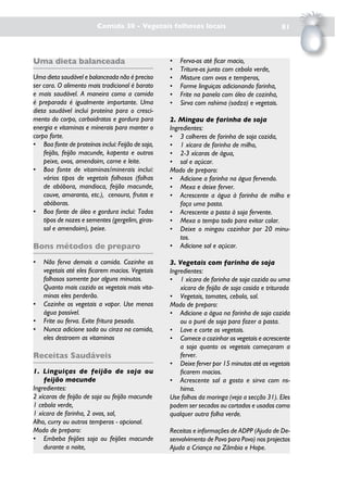Comida 30 - Vegetais folhosos locais                                 81



Uma dieta balanceada                               •   Ferva-os até ficar macio,
                                                   •   Triture-os junto com cebola verde,
Uma dieta saudável e balanceada não é preciso      •   Misture com ovos e temperos,
ser cara. O alimento mais tradicional é barato     •   Forme linguiças adicionando farinha,
e mais saudável. A maneira como a comida           •   Frite na panela com óleo de cozinha,
é preparada é igualmente importante. Uma           •   Sirva com nshima (sadza) e vegetais.
dieta saudável inclui proteína para o cresci-
mento do corpo, carboidratos e gordura para        2. Mingau de farinha de soja
energia e vitaminas e minerais para manter o       Ingredientes:
corpo forte.                                       • 3 colheres de farinha de soja cozida,
• Boa fonte de proteínas inclui: Feijão de soja,   • 1 xícara de farinha de milho,
    feijão, feijão macunde, kapenta e outros       • 2-3 xícaras de água,
    peixe, ovos, amendoim, carne e leite.          • sal e açúcar.
• Boa fonte de vitaminas/minerais inclui:          Modo de preparo:
    vários tipos de vegetais folhosos (folhas      • Adicione a farinha na água fervendo.
    de abóbora, mandioca, feijão macunde,          • Mexa e deixe ferver.
    couve, amaranto, etc.), cenoura, frutas e      • Acrescente a água à farinha de milho e
    abóboras.                                          faça uma pasta.
• Boa fonte de óleo e gordura inclui: Todos        • Acrescente a pasta à soja fervente.
    tipos de nozes e sementes (gergelim, giras-    • Mexa o tempo todo para evitar colar.
    sol e amendoim), peixe.                        • Deixe o mingau cozinhar por 20 minu-
                                                       tos.
Bons métodos de preparo                            • Adicione sal e açúcar.

•   Não ferva demais a comida. Cozinhe os          3. Vegetais com farinha de soja
    vegetais até eles ficarem macios. Vegetais     Ingredientes:
    folhosos somente por alguns minutos.           • 1 xícara de farinha de soja cozida ou uma
    Quanto mais cozido os vegetais mais vita-          xícara de feijão de soja cosida e triturada
    minas eles perderão.                           • Vegetais, tomates, cebola, sal.
•   Cozinhe os vegetais a vapor. Use menos         Modo de preparo:
    água possível.                                 • Adicione a água na farinha de soja cozida
•   Frite ou ferva. Evite fritura pesada.              ou o puré de soja para fazer a pasta.
•   Nunca adicione soda ou cinza na comida,        • Lave e corte os vegetais.
    eles destroem as vitaminas                     • Comece a cozinhar os vegetais e acrescente
                                                       a soja quanto os vegetais começaram a
Receitas Saudáveis                                     ferver.
                                                   • Deixe ferver por 15 minutos até os vegetais
1. Linguiças de feijão de soja ou                      ficarem macios.
    feijão macunde                                 • Acrescente sal a gosto e sirva com ns-
Ingredientes:                                          hima.
2 xícaras de feijão de soja ou feijão macunde      Use folhas da moringa (veja a secção 31). Eles
1 cebola verde,                                    podem ser secados ou cortados e usados como
1 xícara de farinha, 2 ovos, sal,                  qualquer outra folha verde.
Alho, curry ou outros temperos - opcional.
Modo de preparo:                                   Receitas e informações de ADPP (Ajuda de De-
• Embeba feijões soja ou feijões macunde           senvolvimento de Povo para Povo) nos projectos
    durante a noite,                               Ajuda a Criança na Zâmbia e Hope.
 