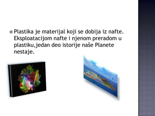  Plastika

je materijal koji se dobija iz nafte.
Eksploatacijom nafte i njenom preradom u
plastiku,jedan deo istorije naše Planete
nestaje.

 