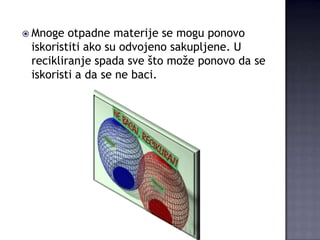  Mnoge

otpadne materije se mogu ponovo
iskoristiti ako su odvojeno sakupljene. U
recikliranje spada sve što može ponovo da se
iskoristi a da se ne baci.

 