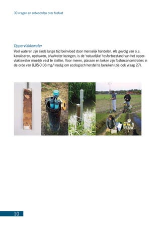 30 vragen en antwoorden over fosfaat
10
Oppervlaktewater
Veel wateren zijn sinds lange tijd beïnvloed door menselijk handelen. Als gevolg van o.a.
kanaliseren, opstuwen, afvalwater lozingen, is de ‘natuurlijke’ fosfortoestand van het opper-
vlaktewater moeilijk vast te stellen. Voor meren, plassen en beken zijn fosforconcentraties in
de orde van 0,05-0,08 mg/l nodig om ecologisch herstel te bereiken (zie ook vraag 27).
 