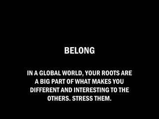 BELONG

IN A GLOBAL WORLD, YOUR ROOTS ARE
   A BIG PART OF WHAT MAKES YOU
 DIFFERENT AND INTERESTING TO THE
       OTHERS. STRESS THEM.
 