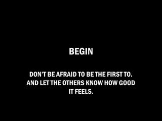 BEGIN

 DON’T BE AFRAID TO BE THE FIRST TO.
AND LET THE OTHERS KNOW HOW GOOD
              IT FEELS.
 
