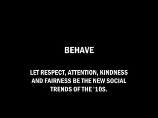 BEHAVE

LET RESPECT, ATTENTION, KINDNESS
 AND FAIRNESS BE THE NEW SOCIAL
       TRENDS OF THE ’10S.
 