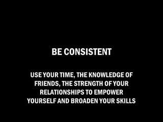 BE CONSISTENT

 USE YOUR TIME, THE KNOWLEDGE OF
  FRIENDS, THE STRENGTH OF YOUR
    RELATIONSHIPS TO EMPOWER
YOURSELF AND BROADEN YOUR SKILLS
 