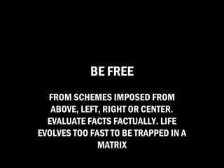 BE FREE
  FROM SCHEMES IMPOSED FROM
   ABOVE, LEFT, RIGHT OR CENTER.
  EVALUATE FACTS FACTUALLY. LIFE
EVOLVES TOO FAST TO BE TRAPPED IN A
              MATRIX
 
