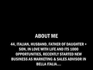 ABOUT ME
44, ITALIAN, HUSBAND, FATHER OF DAUGHTER +
      SON, IN LOVE WITH LIFE AND ITS 1000
   OPPORTUNITIES, RECENTLY STARTED NEW
BUSINESS AS MARKETING & SALES ADVISOR IN
                BELLA ITALIA….
 