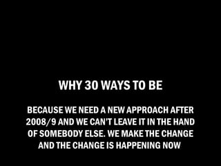 WHY 30 WAYS TO BE
BECAUSE WE NEED A NEW APPROACH AFTER
2008/9 AND WE CAN’T LEAVE IT IN THE HAND
OF SOMEBODY ELSE. WE MAKE THE CHANGE
   AND THE CHANGE IS HAPPENING NOW
 