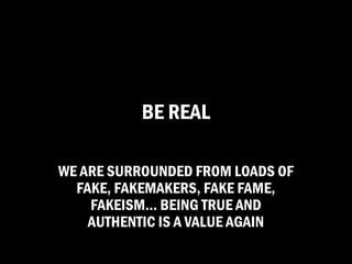 BE REAL

WE ARE SURROUNDED FROM LOADS OF
  FAKE, FAKEMAKERS, FAKE FAME,
    FAKEISM… BEING TRUE AND
    AUTHENTIC IS A VALUE AGAIN
 