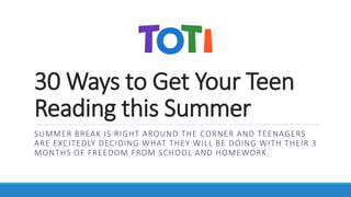 30 Ways to Get Your Teen
Reading this Summer
SUMMER BREAK IS RIGHT AROUND THE CORNER AND TEENAGERS
ARE EXCITEDLY DECIDING WHAT THEY WILL BE DOING WITH THEIR 3
MONTHS OF FREEDOM FROM SCHOOL AND HOMEWORK.
 