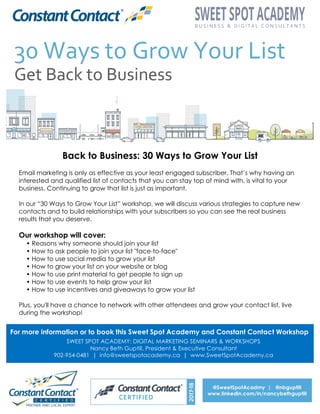Back to Business: 30 Ways to Grow Your List
Email marketing is only as effective as your least engaged subscriber. That’s why having an
interested and qualified list of contacts that you can stay top of mind with, is vital to your
business. Continuing to grow that list is just as important.
In our “30 Ways to Grow Your List” workshop, we will discuss various strategies to capture new
contacts and to build relationships with your subscribers so you can see the real business
results that you deserve.
Our workshop will cover:
• Reasons why someone should join your list
• How to ask people to join your list "face-to-face"
• How to use social media to grow your list
• How to grow your list on your website or blog
• How to use print material to get people to sign up
• How to use events to help grow your list
• How to use incentives and giveaways to grow your list
Plus, you'll have a chance to network with other attendees and grow your contact list, live
during the workshop!
For more information or to book this Sweet Spot Academy and Constant Contact Workshop
SWEET SPOT ACADEMY: DIGITAL MARKETING SEMINARS & WORKSHOPS
Nancy Beth Guptill, President & Executive Consultant
902-954-0481 | info@sweetspotacademy.ca | www.SweetSpotAcademy.ca
@SweetSpotAcadmy | @nbguptill
www.linkedin.com/in/nancybethguptill	
  
 