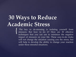 {
30 Ways to Reduce
Academic Stress
The key to de-stressing is isolating yourself from
stressors. But how to do it? Here are 30 effective
techniques that you can use to minimize the negative
impact of stressors on your life. These easy-to-do tricks
will not change the situation causing you the stress, but
will help to develop the ability to change your reaction
under these stressful situations.
 