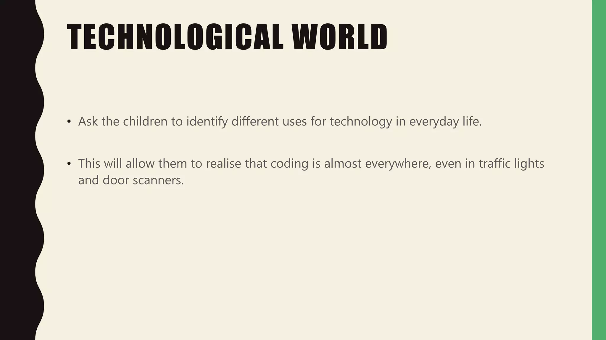 TECHNOLOGICAL WORLD
• Ask the children to identify different uses for technology in everyday life.
• This will allow them to realise that coding is almost everywhere, even in traffic lights
and door scanners.
 