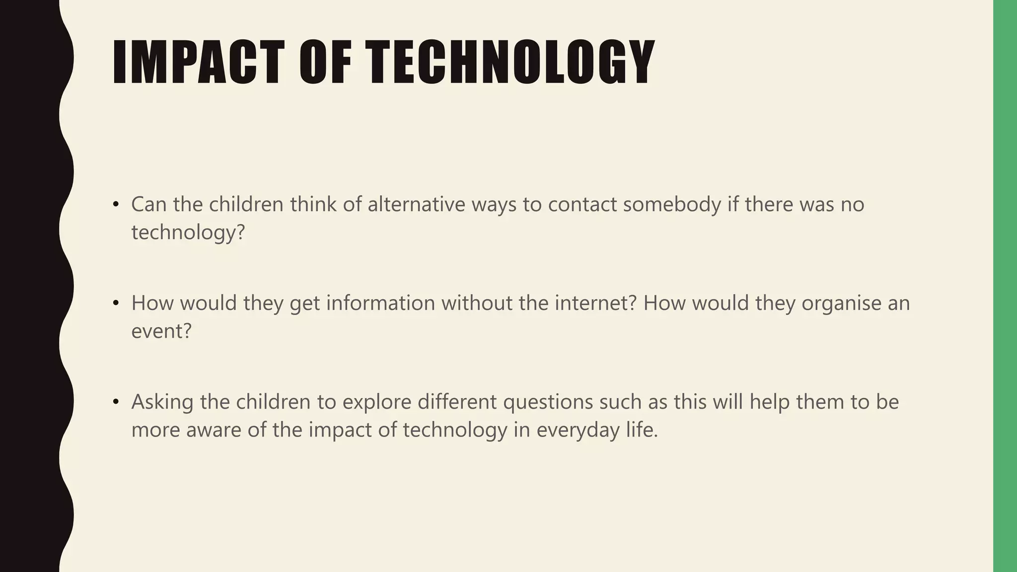 IMPACT OF TECHNOLOGY
• Can the children think of alternative ways to contact somebody if there was no
technology?
• How would they get information without the internet? How would they organise an
event?
• Asking the children to explore different questions such as this will help them to be
more aware of the impact of technology in everyday life.
 