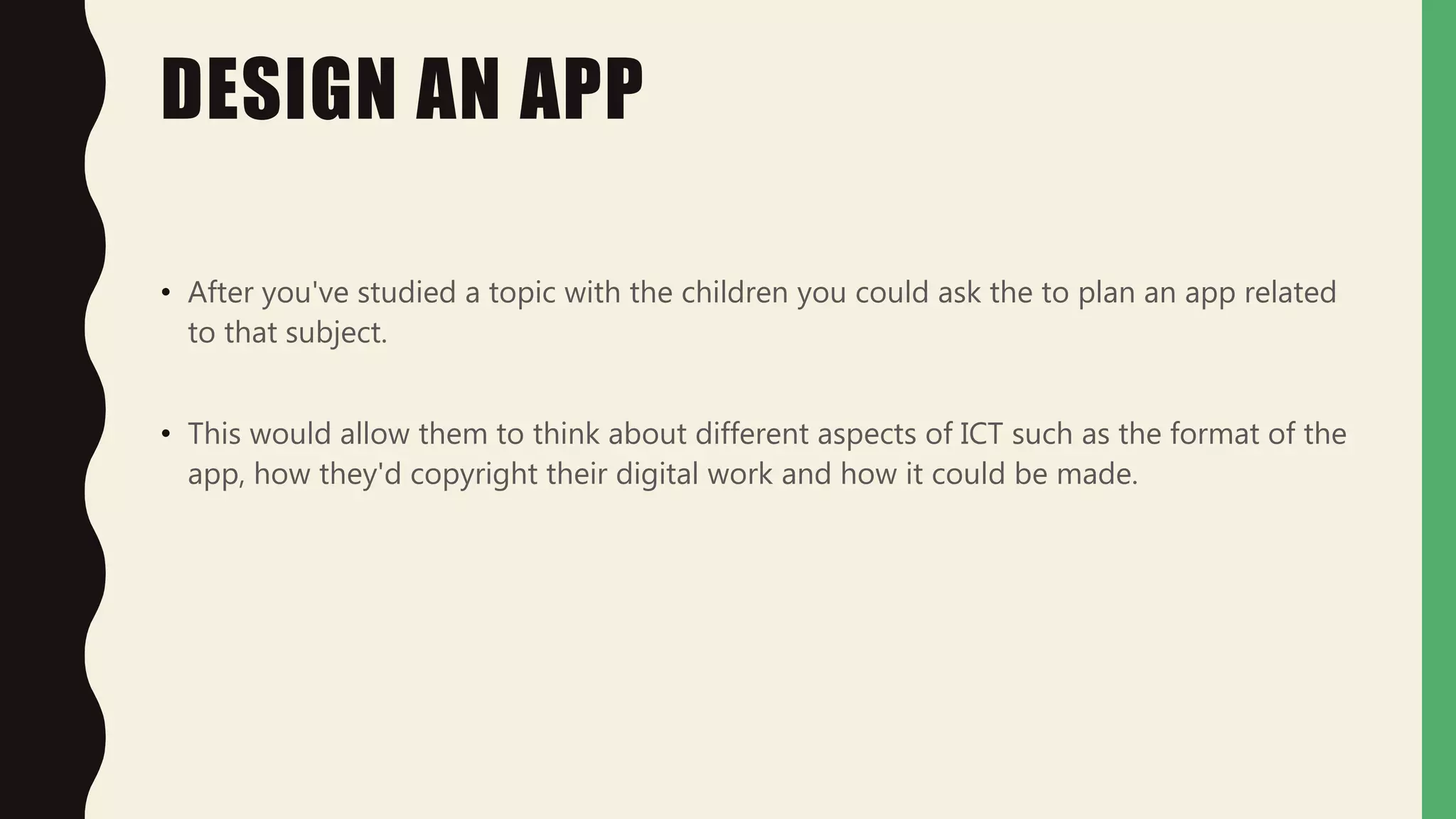 DESIGN AN APP
• After you've studied a topic with the children you could ask the to plan an app related
to that subject.
• This would allow them to think about different aspects of ICT such as the format of the
app, how they'd copyright their digital work and how it could be made.
 