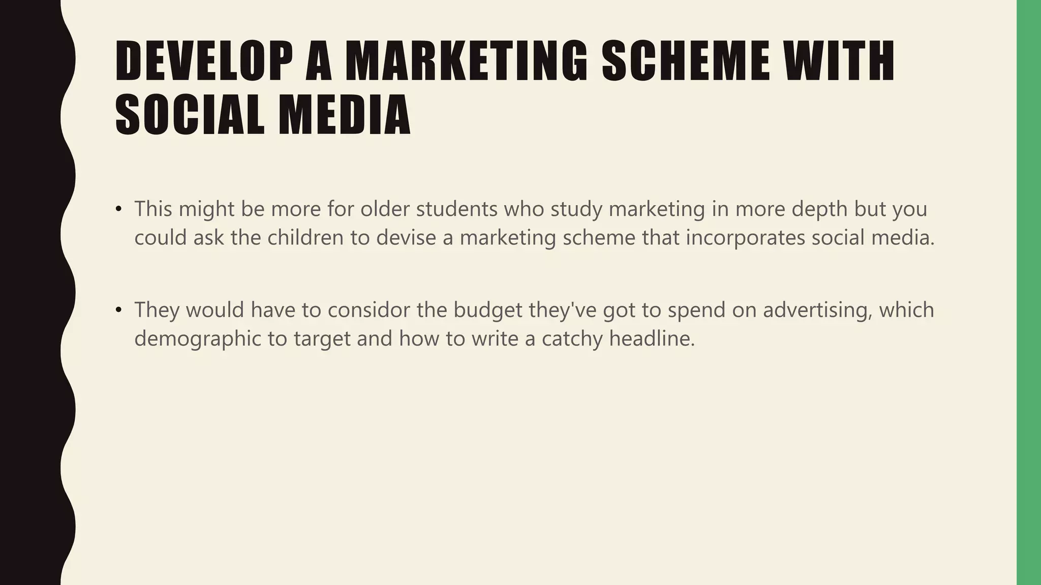 DEVELOP A MARKETING SCHEME WITH
SOCIAL MEDIA
• This might be more for older students who study marketing in more depth but you
could ask the children to devise a marketing scheme that incorporates social media.
• They would have to considor the budget they've got to spend on advertising, which
demographic to target and how to write a catchy headline.
 