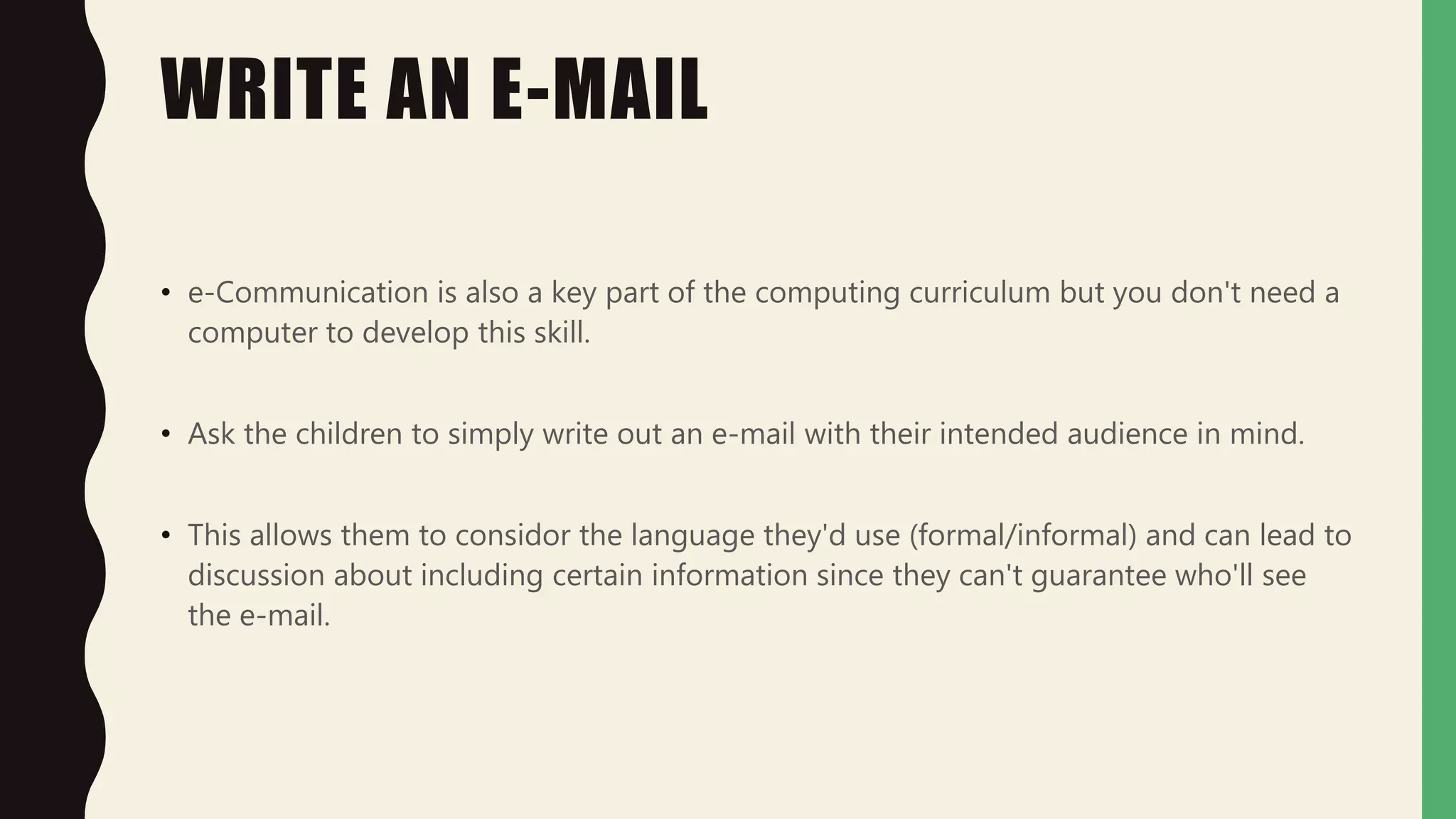 WRITE AN E-MAIL
• e-Communication is also a key part of the computing curriculum but you don't need a
computer to develop this skill.
• Ask the children to simply write out an e-mail with their intended audience in mind.
• This allows them to considor the language they'd use (formal/informal) and can lead to
discussion about including certain information since they can't guarantee who'll see
the e-mail.
 