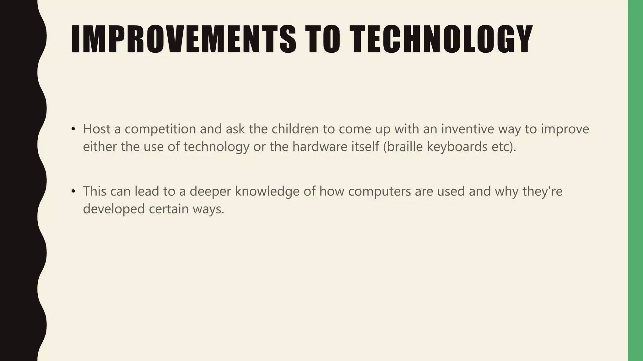 IMPROVEMENTS TO TECHNOLOGY
• Host a competition and ask the children to come up with an inventive way to improve
either the use of technology or the hardware itself (braille keyboards etc).
• This can lead to a deeper knowledge of how computers are used and why they're
developed certain ways.
 