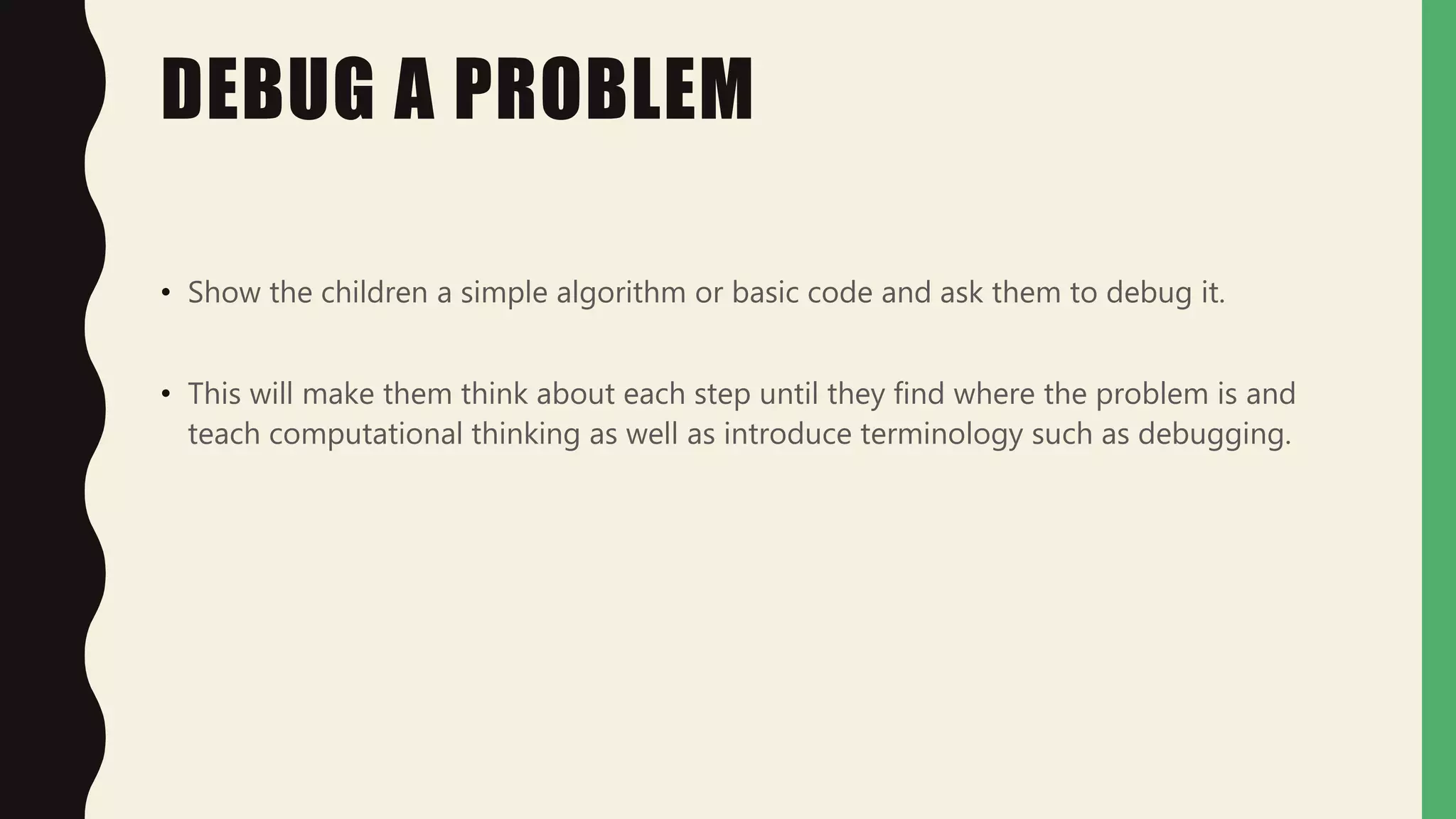 DEBUG A PROBLEM
• Show the children a simple algorithm or basic code and ask them to debug it.
• This will make them think about each step until they find where the problem is and
teach computational thinking as well as introduce terminology such as debugging.
 
