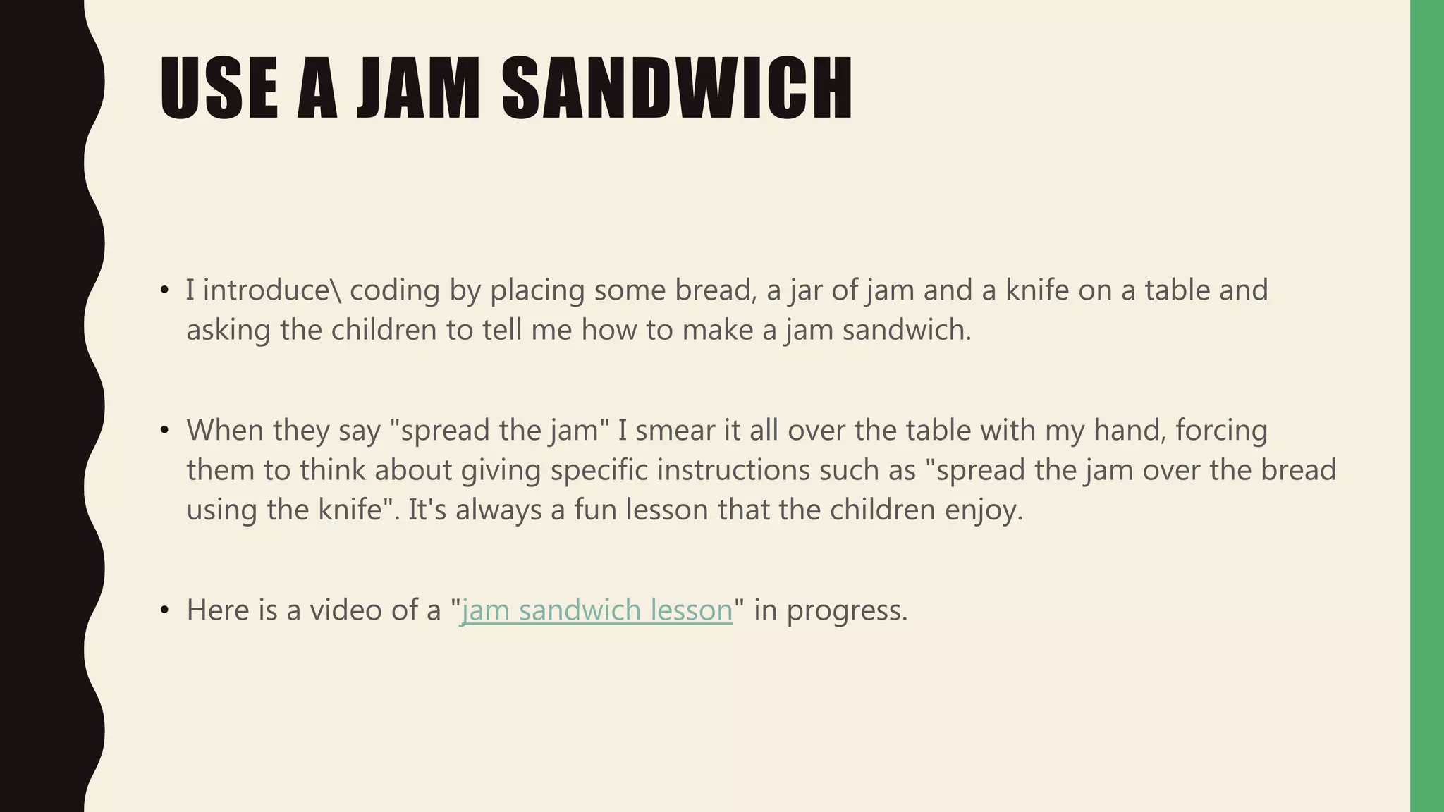 USE A JAM SANDWICH
• I introduce coding by placing some bread, a jar of jam and a knife on a table and
asking the children to tell me how to make a jam sandwich.
• When they say "spread the jam" I smear it all over the table with my hand, forcing
them to think about giving specific instructions such as "spread the jam over the bread
using the knife". It's always a fun lesson that the children enjoy.
• Here is a video of a "jam sandwich lesson" in progress.
 