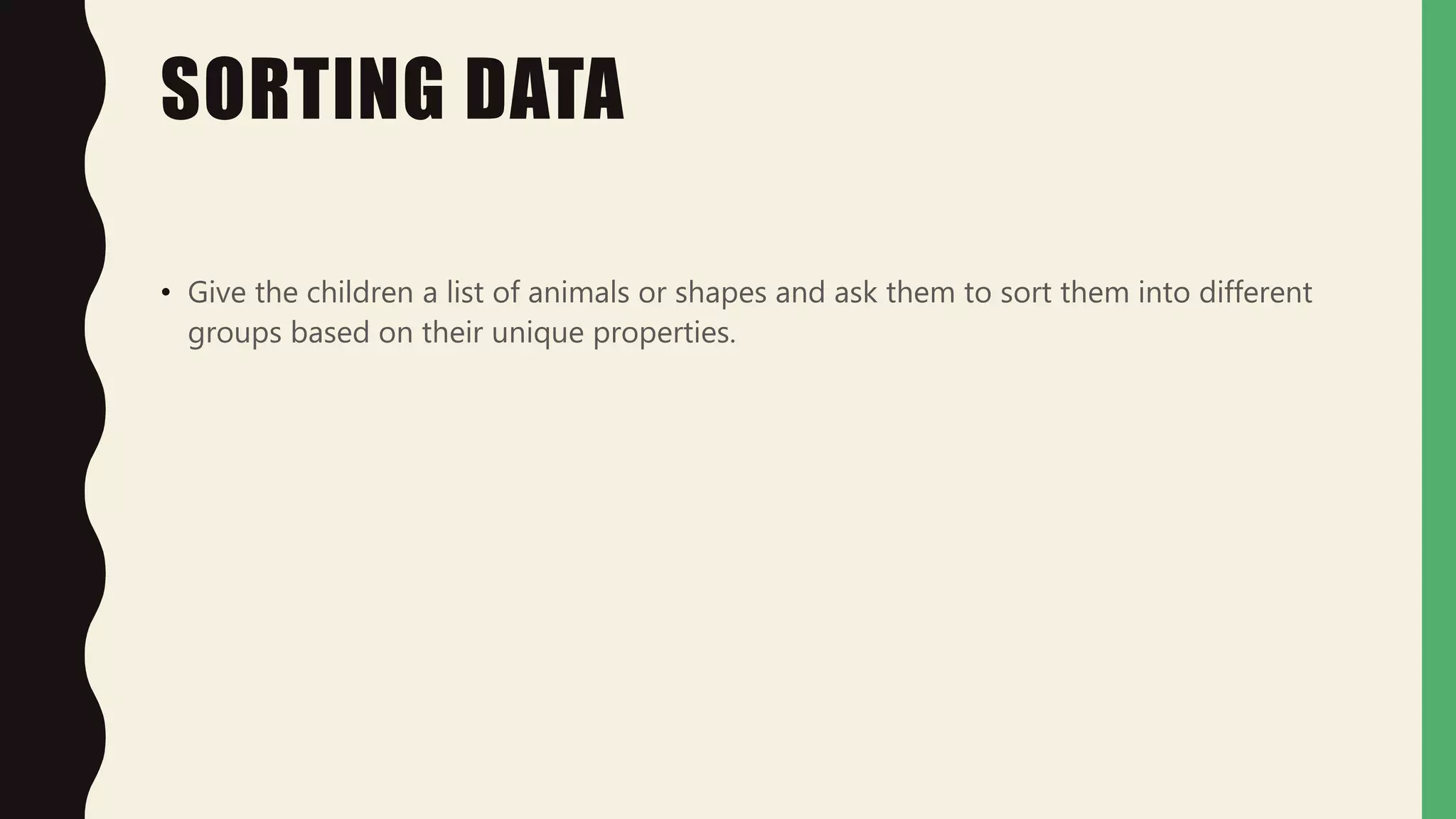 SORTING DATA
• Give the children a list of animals or shapes and ask them to sort them into different
groups based on their unique properties.
 