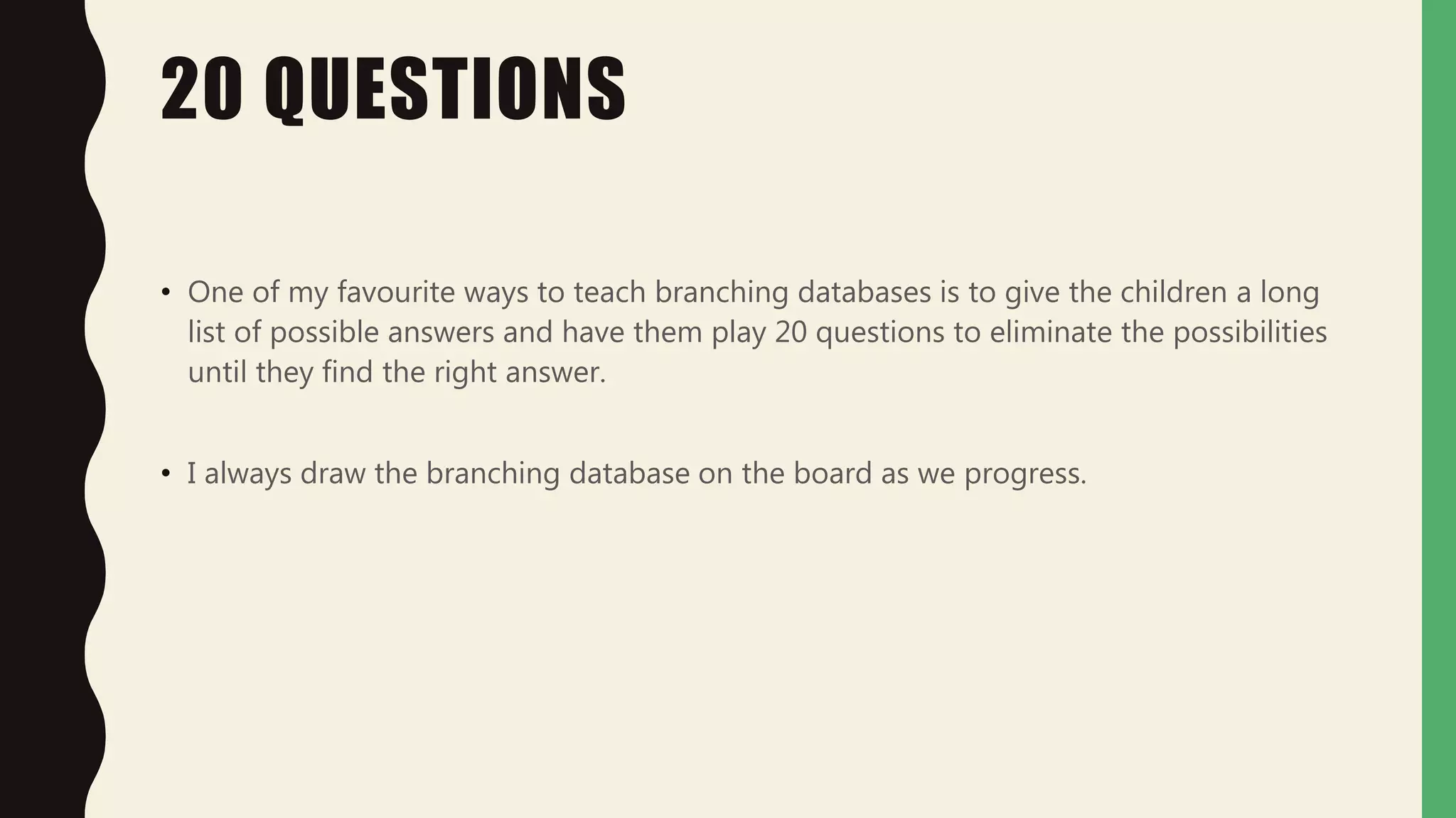 20 QUESTIONS
• One of my favourite ways to teach branching databases is to give the children a long
list of possible answers and have them play 20 questions to eliminate the possibilities
until they find the right answer.
• I always draw the branching database on the board as we progress.
 