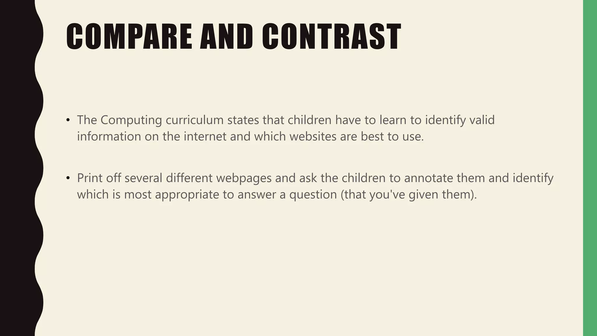 COMPARE AND CONTRAST
• The Computing curriculum states that children have to learn to identify valid
information on the internet and which websites are best to use.
• Print off several different webpages and ask the children to annotate them and identify
which is most appropriate to answer a question (that you've given them).
 