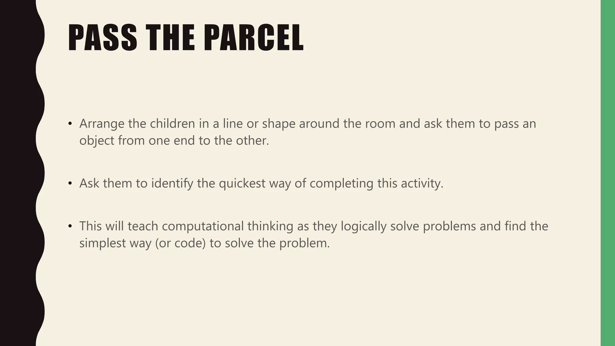 PASS THE PARCEL
• Arrange the children in a line or shape around the room and ask them to pass an
object from one end to the other.
• Ask them to identify the quickest way of completing this activity.
• This will teach computational thinking as they logically solve problems and find the
simplest way (or code) to solve the problem.
 